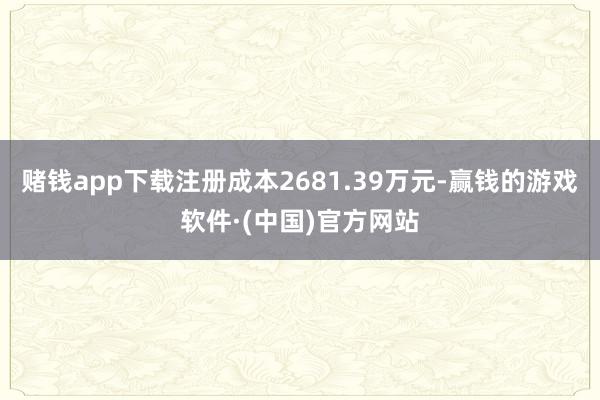 赌钱app下载注册成本2681.39万元-赢钱的游戏软件·(中国)官方网站