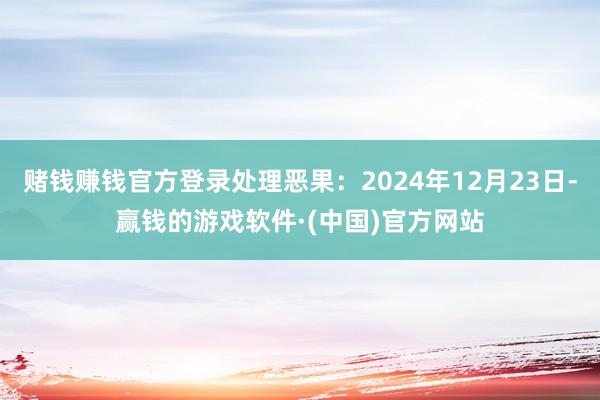 赌钱赚钱官方登录处理恶果：2024年12月23日-赢钱的游戏软件·(中国)官方网站