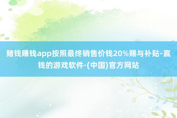 赌钱赚钱app按照最终销售价钱20%赐与补贴-赢钱的游戏软件·(中国)官方网站