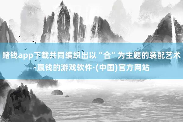 赌钱app下载共同编织出以“合”为主题的装配艺术-赢钱的游戏软件·(中国)官方网站