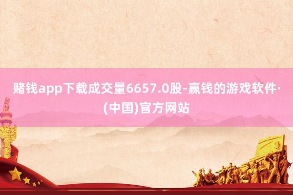 赌钱app下载成交量6657.0股-赢钱的游戏软件·(中国)官方网站