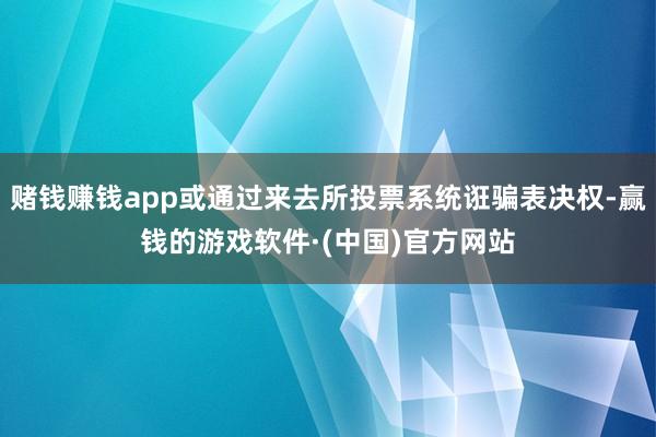 赌钱赚钱app或通过来去所投票系统诳骗表决权-赢钱的游戏软件·(中国)官方网站