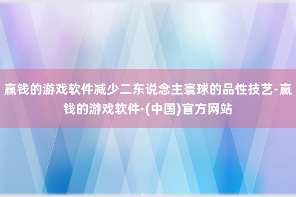 赢钱的游戏软件减少二东说念主寰球的品性技艺-赢钱的游戏软件·(中国)官方网站