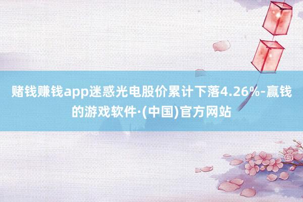 赌钱赚钱app迷惑光电股价累计下落4.26%-赢钱的游戏软件·(中国)官方网站