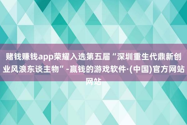 赌钱赚钱app荣耀入选第五届“深圳重生代鼎新创业风浪东谈主物”-赢钱的游戏软件·(中国)官方网站
