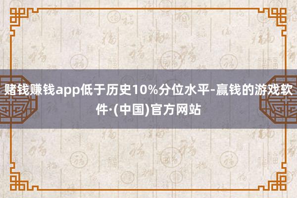 赌钱赚钱app低于历史10%分位水平-赢钱的游戏软件·(中国)官方网站