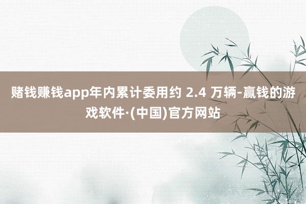赌钱赚钱app年内累计委用约 2.4 万辆-赢钱的游戏软件·(中国)官方网站