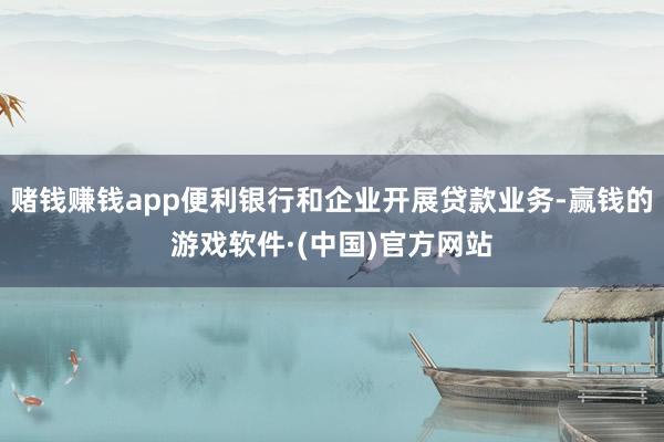 赌钱赚钱app便利银行和企业开展贷款业务-赢钱的游戏软件·(中国)官方网站