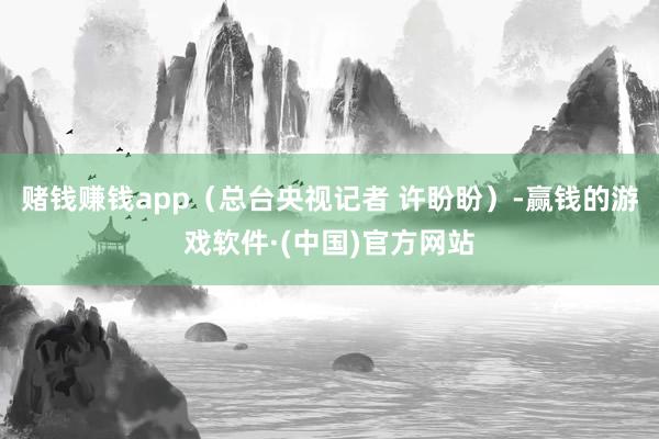 赌钱赚钱app（总台央视记者 许盼盼）-赢钱的游戏软件·(中国)官方网站