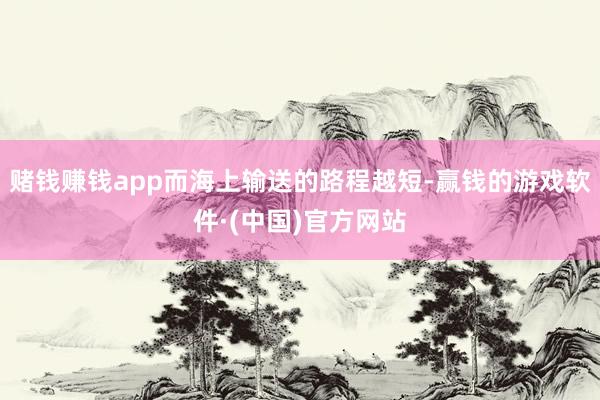 赌钱赚钱app而海上输送的路程越短-赢钱的游戏软件·(中国)官方网站