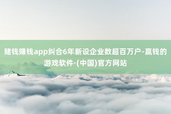 赌钱赚钱app纠合6年新设企业数超百万户-赢钱的游戏软件·(中国)官方网站