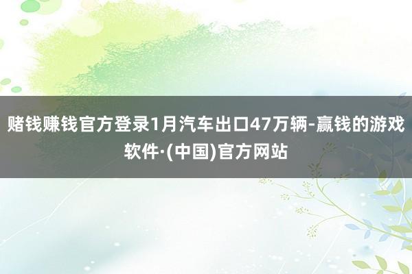 赌钱赚钱官方登录1月汽车出口47万辆-赢钱的游戏软件·(中国)官方网站