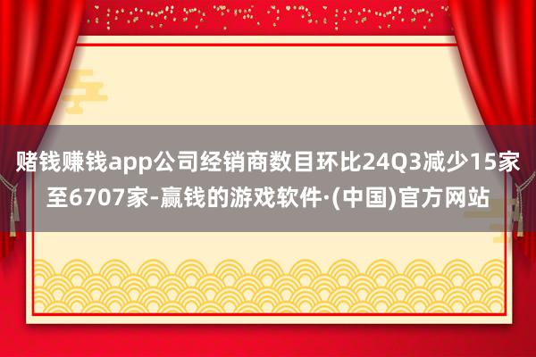 赌钱赚钱app公司经销商数目环比24Q3减少15家至6707家-赢钱的游戏软件·(中国)官方网站