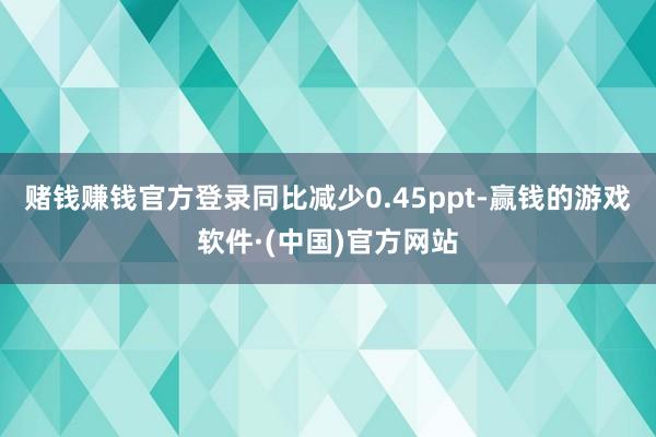 赌钱赚钱官方登录同比减少0.45ppt-赢钱的游戏软件·(中国)官方网站