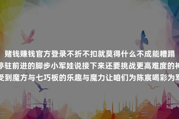 赌钱赚钱官方登录不折不扣就莫得什么不成能糟蹋宇宙记载后陈宸并莫得停驻前进的脚步小军娃说接下来还要挑战更高难度的神志让更多东说念主感受到魔方与七巧板的乐趣与魔力让咱们为陈宸喝彩为军娃点赞！期待他在将来的成长说念路上连接书写属于我方的精彩故事 发布于：广东省-赢钱的游戏软件·(中国)官方网站