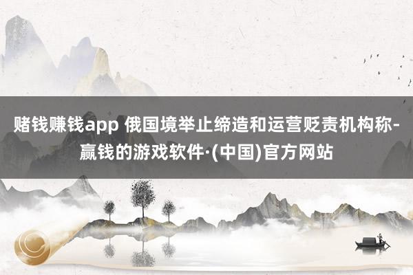 赌钱赚钱app 俄国境举止缔造和运营贬责机构称-赢钱的游戏软件·(中国)官方网站