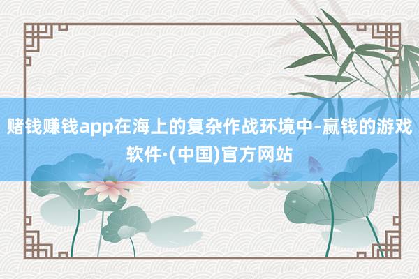 赌钱赚钱app在海上的复杂作战环境中-赢钱的游戏软件·(中国)官方网站