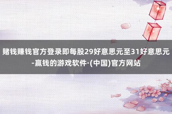 赌钱赚钱官方登录即每股29好意思元至31好意思元-赢钱的游戏软件·(中国)官方网站