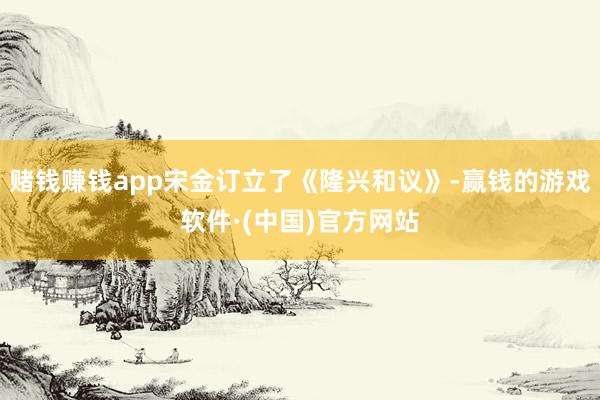 赌钱赚钱app宋金订立了《隆兴和议》-赢钱的游戏软件·(中国)官方网站