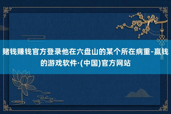 赌钱赚钱官方登录他在六盘山的某个所在病重-赢钱的游戏软件·(中国)官方网站