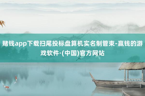 赌钱app下载扫尾投标盘算机实名制管束-赢钱的游戏软件·(中国)官方网站