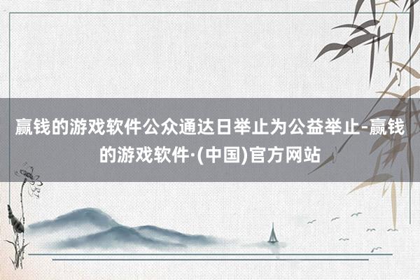 赢钱的游戏软件　　公众通达日举止为公益举止-赢钱的游戏软件·(中国)官方网站