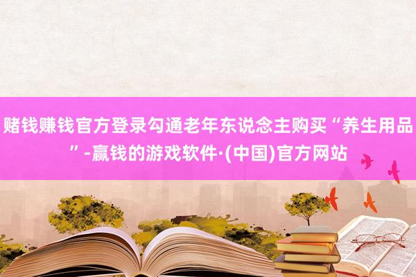 赌钱赚钱官方登录勾通老年东说念主购买“养生用品”-赢钱的游戏软件·(中国)官方网站