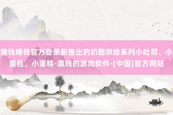 赌钱赚钱官方登录新推出的奶酪烘焙系列小吐司、小面包、小蛋糕-赢钱的游戏软件·(中国)官方网站
