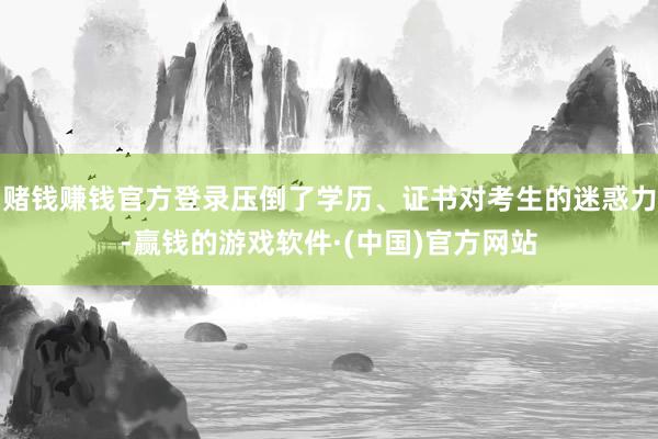 赌钱赚钱官方登录压倒了学历、证书对考生的迷惑力-赢钱的游戏软件·(中国)官方网站