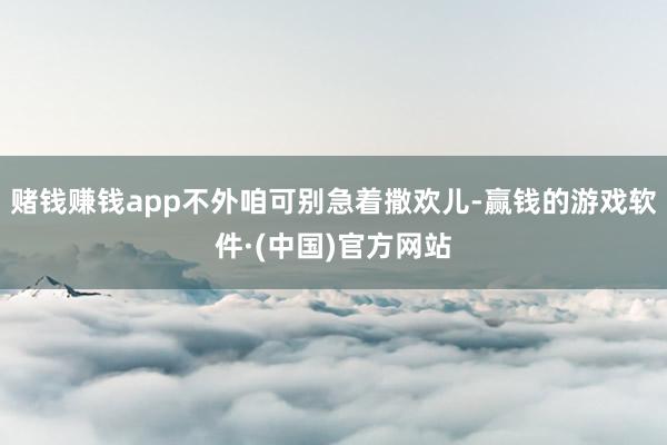 赌钱赚钱app不外咱可别急着撒欢儿-赢钱的游戏软件·(中国)官方网站