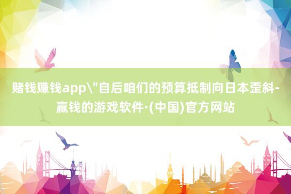 赌钱赚钱app＂自后咱们的预算抵制向日本歪斜-赢钱的游戏软件·(中国)官方网站
