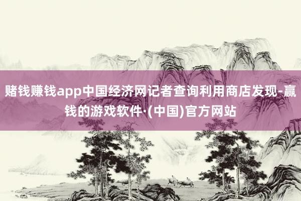 赌钱赚钱app中国经济网记者查询利用商店发现-赢钱的游戏软件·(中国)官方网站