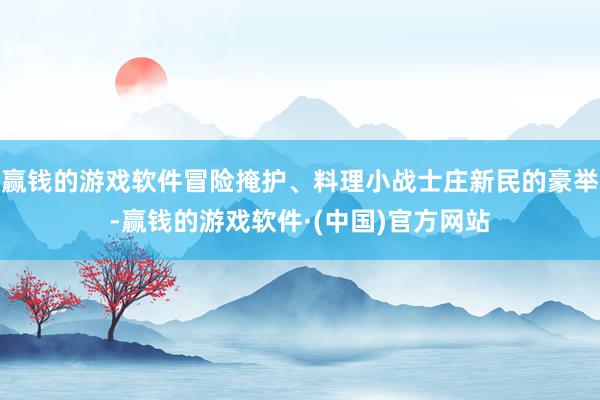 赢钱的游戏软件冒险掩护、料理小战士庄新民的豪举-赢钱的游戏软件·(中国)官方网站