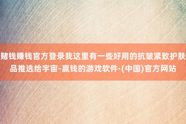 赌钱赚钱官方登录我这里有一些好用的抗皱紧致护肤品推选给宇宙-赢钱的游戏软件·(中国)官方网站