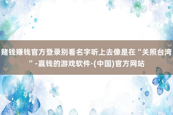 赌钱赚钱官方登录别看名字听上去像是在“关照台湾”-赢钱的游戏软件·(中国)官方网站