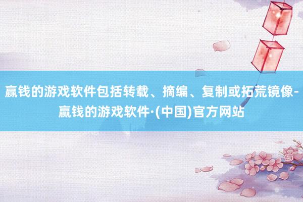 赢钱的游戏软件包括转载、摘编、复制或拓荒镜像-赢钱的游戏软件·(中国)官方网站