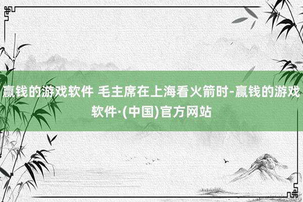 赢钱的游戏软件 毛主席在上海看火箭时-赢钱的游戏软件·(中国)官方网站