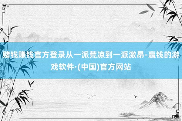 赌钱赚钱官方登录从一派荒凉到一派激昂-赢钱的游戏软件·(中国)官方网站