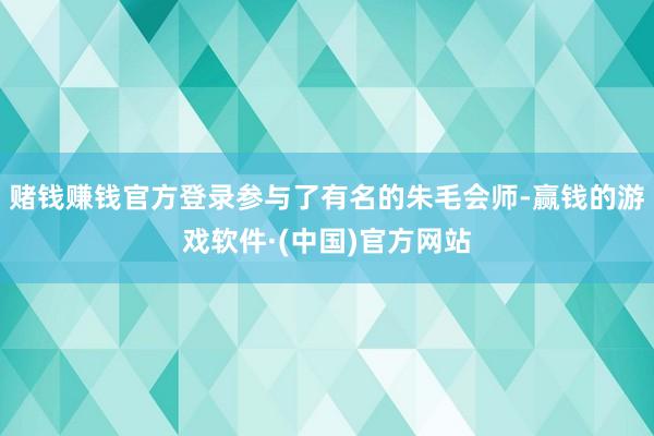 赌钱赚钱官方登录参与了有名的朱毛会师-赢钱的游戏软件·(中国)官方网站